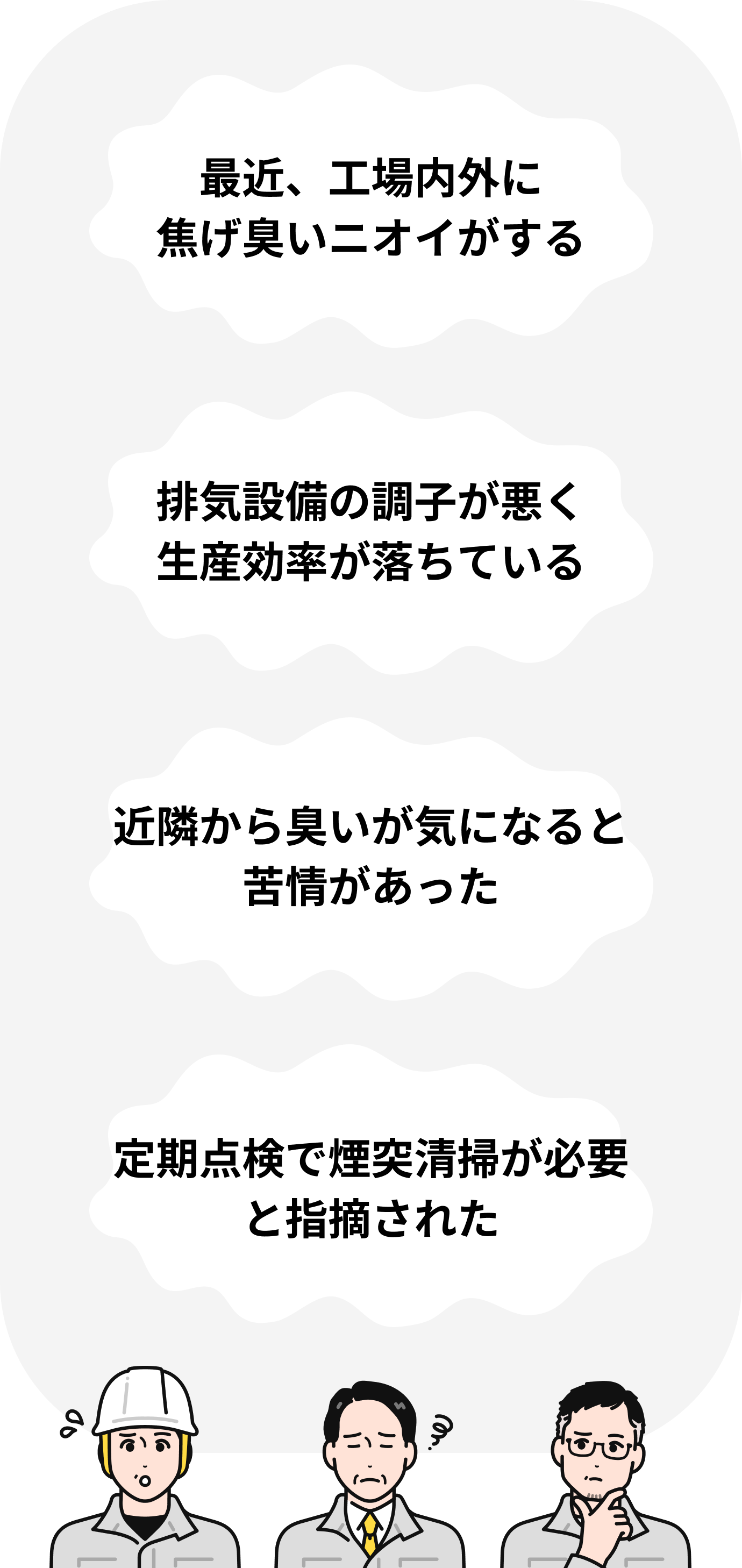 最近、工場内外に焦げ臭いニオイがする 排気設備の調子が悪く生産効率が落ちている 近隣から臭いが気になると苦情があった 定期点検で煙突清掃が必要と指摘された